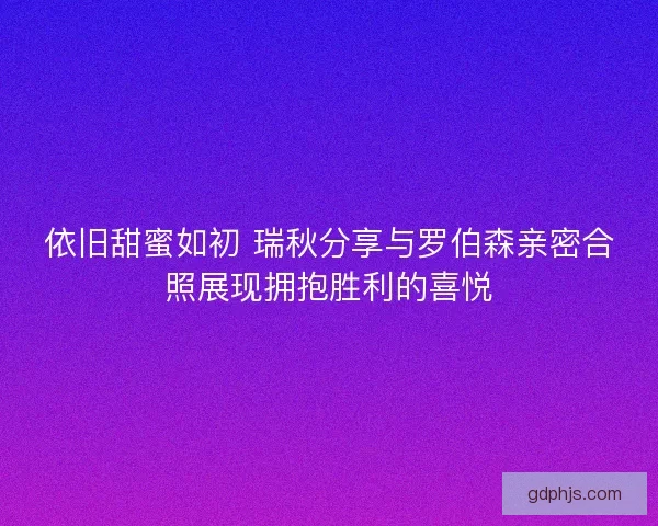 依旧甜蜜如初 瑞秋分享与罗伯森亲密合照展现拥抱胜利的喜悦