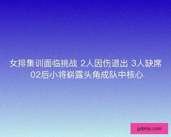 女排集训面临挑战 2人因伤退出 3人缺席 02后小将崭露头角成队中核心