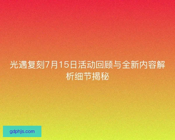 光遇复刻7月15日活动回顾与全新内容解析细节揭秘