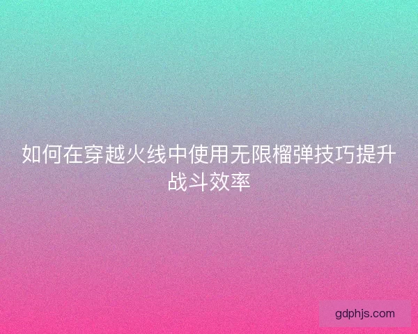 如何在穿越火线中使用无限榴弹技巧提升战斗效率 如何在穿越火线中使用无限榴弹技巧提升战斗效率