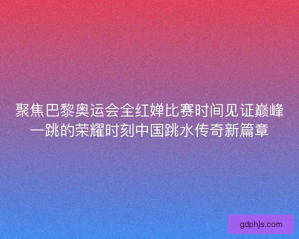 聚焦巴黎奥运会全红婵比赛时间见证巅峰一跳的荣耀时刻中国跳水传奇新篇章