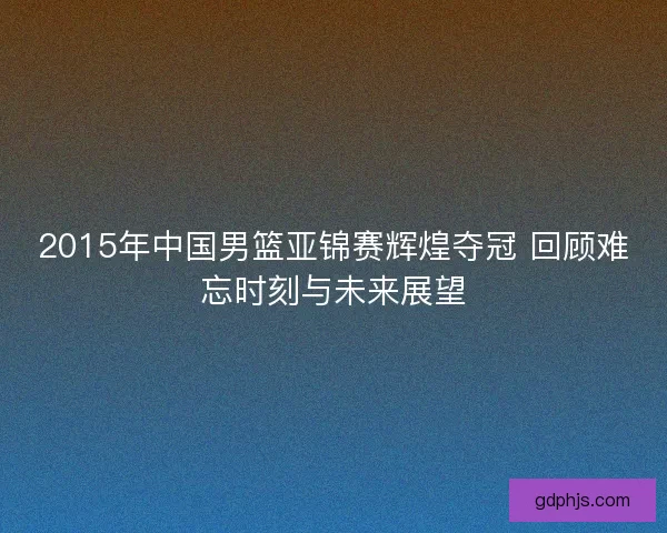 2015年中国男篮亚锦赛辉煌夺冠 回顾难忘时刻与未来展望 2015年中国男篮亚锦赛辉煌夺冠 回顾难忘时刻与未来展望
