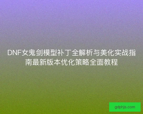 DNF女鬼剑模型补丁全解析与美化实战指南最新版本优化策略全面教程