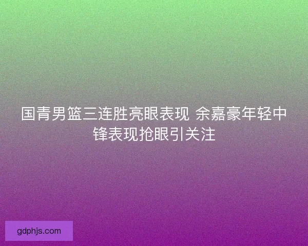 国青男篮三连胜亮眼表现 余嘉豪年轻中锋表现抢眼引关注