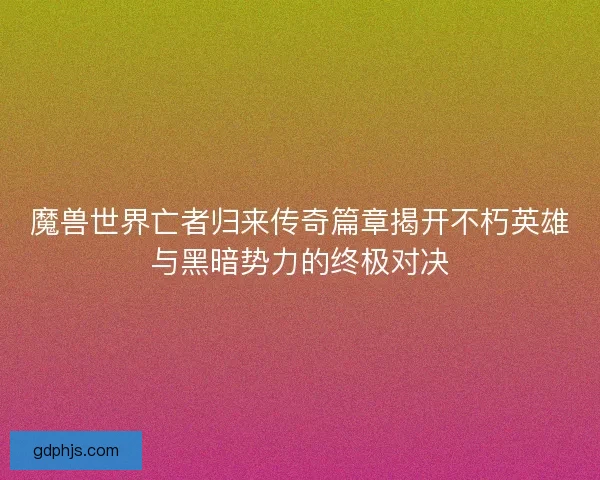 魔兽世界亡者归来传奇篇章揭开不朽英雄与黑暗势力的终极对决