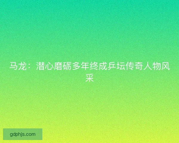 马龙：潜心磨砺多年终成乒坛传奇人物风采