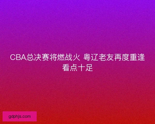 CBA总决赛将燃战火 粤辽老友再度重逢看点十足
