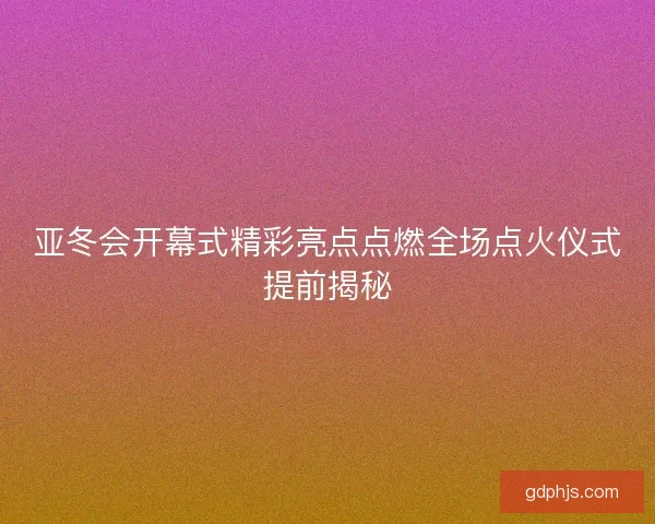 亚冬会开幕式精彩亮点点燃全场点火仪式提前揭秘