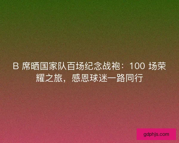 B 席晒国家队百场纪念战袍：100 场荣耀之旅，感恩球迷一路同行