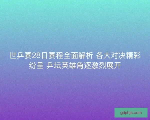 世乒赛28日赛程全面解析 各大对决精彩纷呈 乒坛英雄角逐激烈展开
