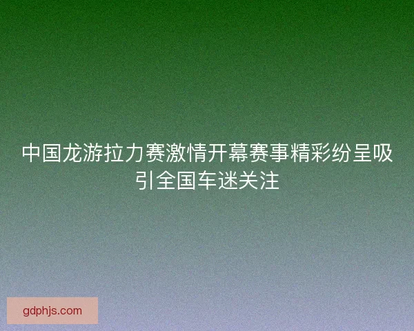 中国龙游拉力赛激情开幕赛事精彩纷呈吸引全国车迷关注