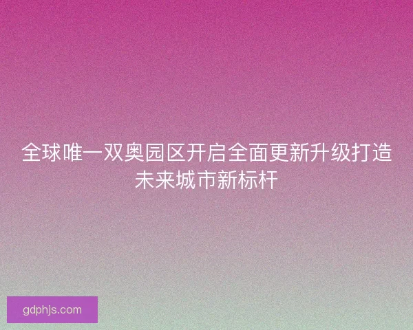 全球唯一双奥园区开启全面更新升级打造未来城市新标杆