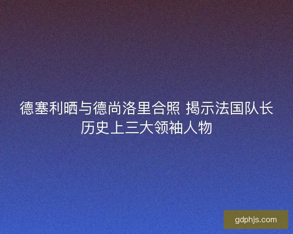 德塞利晒与德尚洛里合照 揭示法国队长历史上三大领袖人物