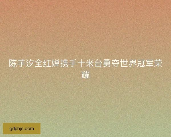陈芋汐全红婵携手十米台勇夺世界冠军荣耀