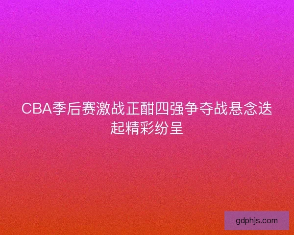 CBA季后赛激战正酣四强争夺战悬念迭起精彩纷呈