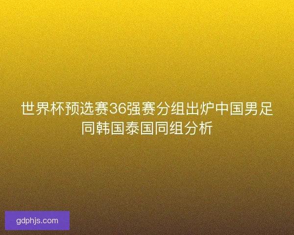 世界杯预选赛36强赛分组出炉中国男足同韩国泰国同组分析