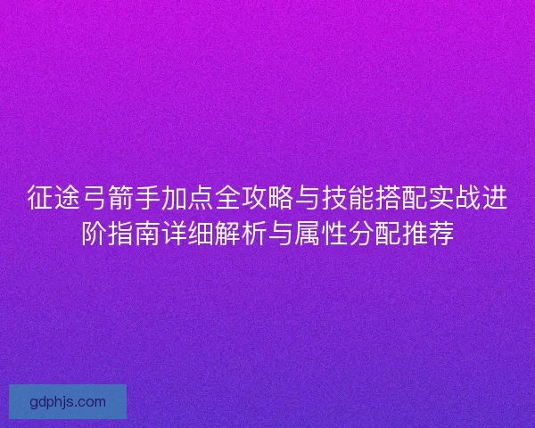 征途弓箭手加点全攻略与技能搭配实战进阶指南详细解析与属性分配推荐