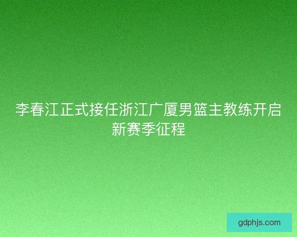 李春江正式接任浙江广厦男篮主教练开启新赛季征程