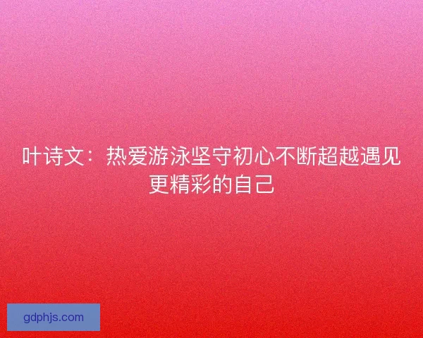 叶诗文:热爱游泳坚守初心不断超越遇见更精彩的自己 叶诗文:热爱游泳坚守初心不断超越遇见更精彩的自己