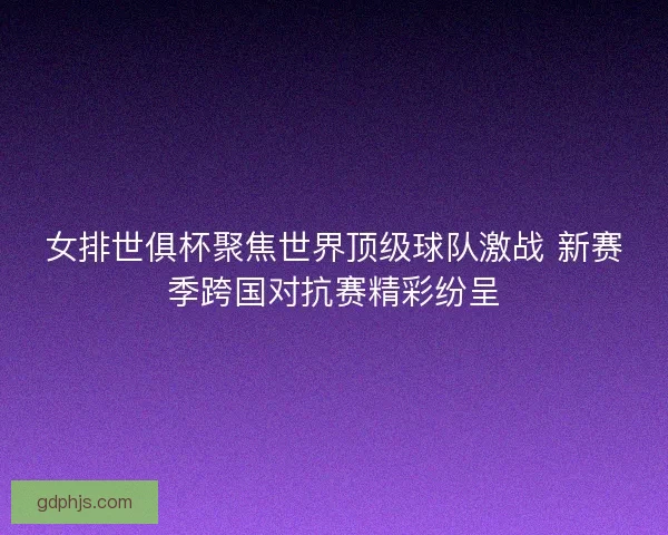 女排世俱杯聚焦世界顶级球队激战 新赛季跨国对抗赛精彩纷呈