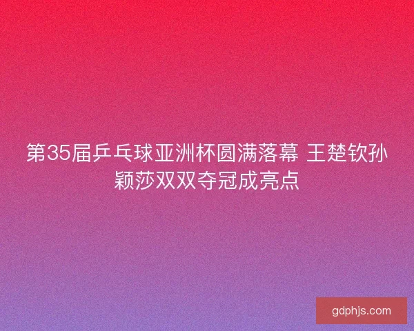 第35届乒乓球亚洲杯圆满落幕 王楚钦孙颖莎双双夺冠成亮点