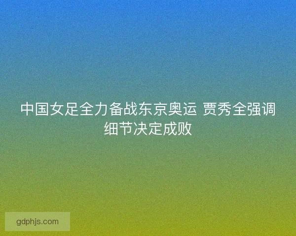 中国女足全力备战东京奥运 贾秀全强调细节决定成败 中国女足全力备战东京奥运 贾秀全强调细节决定成败