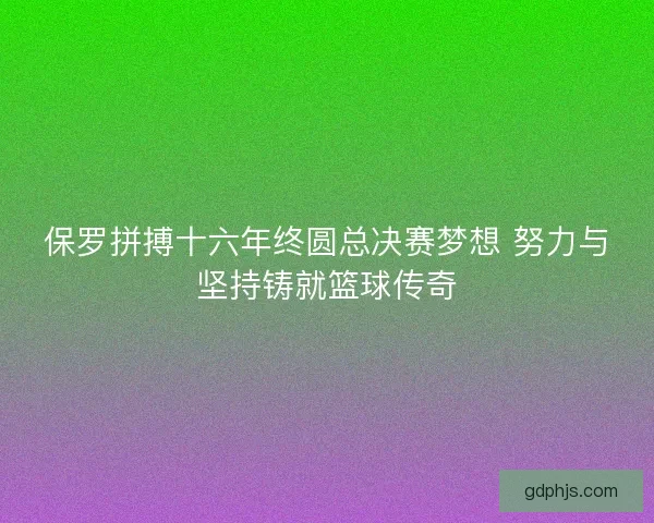 保罗拼搏十六年终圆总决赛梦想 努力与坚持铸就篮球传奇