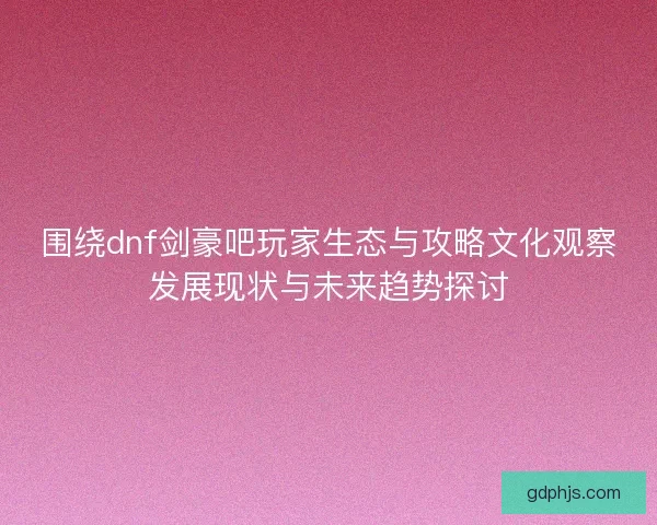 围绕dnf剑豪吧玩家生态与攻略文化观察发展现状与未来趋势探讨