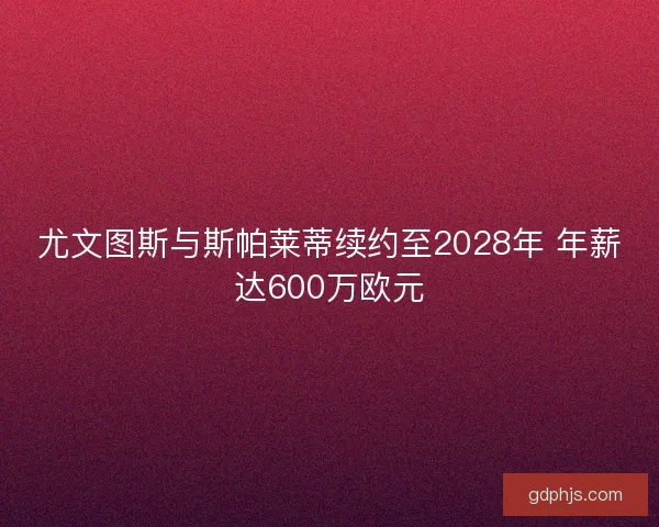 尤文图斯与斯帕莱蒂续约至2028年 年薪达600万欧元
