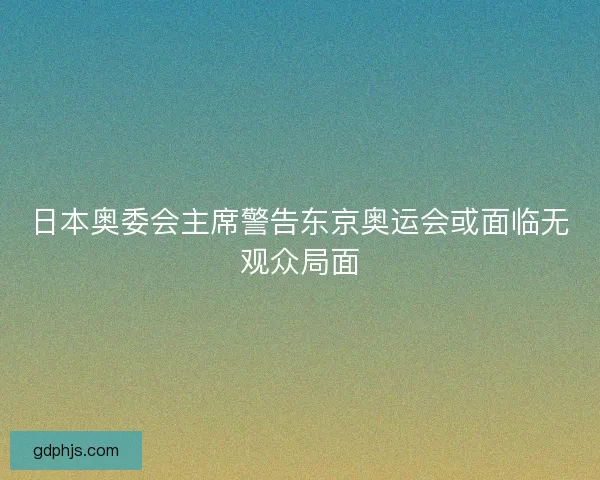 日本奥委会主席警告东京奥运会或面临无观众局面