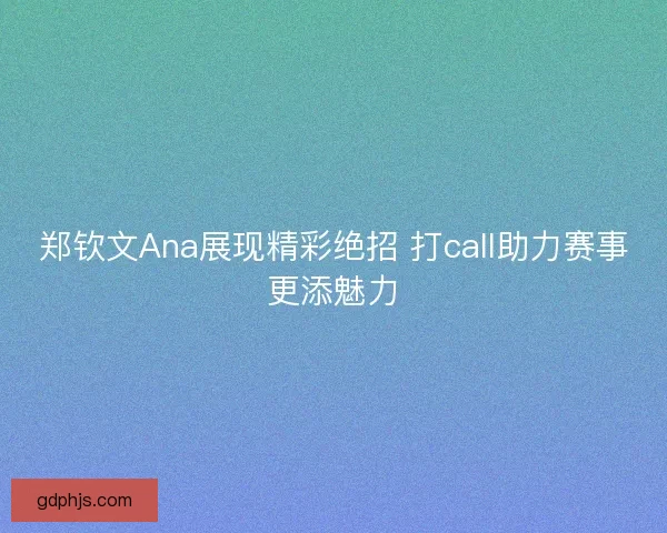 郑钦文Ana展现精彩绝招 打call助力赛事更添魅力