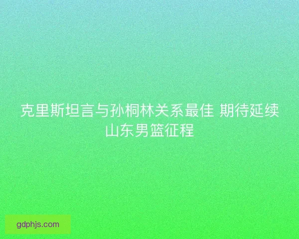 克里斯坦言与孙桐林关系最佳 期待延续山东男篮征程