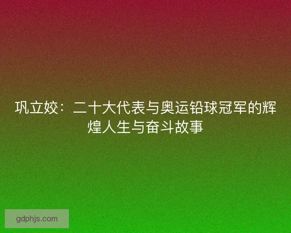 巩立姣：二十大代表与奥运铅球冠军的辉煌人生与奋斗故事