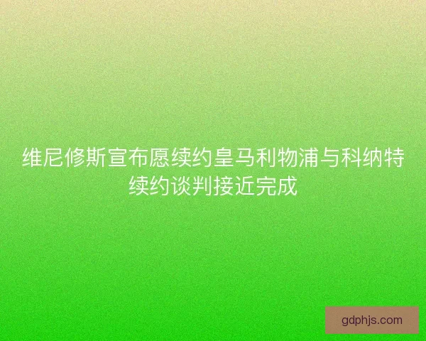 维尼修斯宣布愿续约皇马利物浦与科纳特续约谈判接近完成