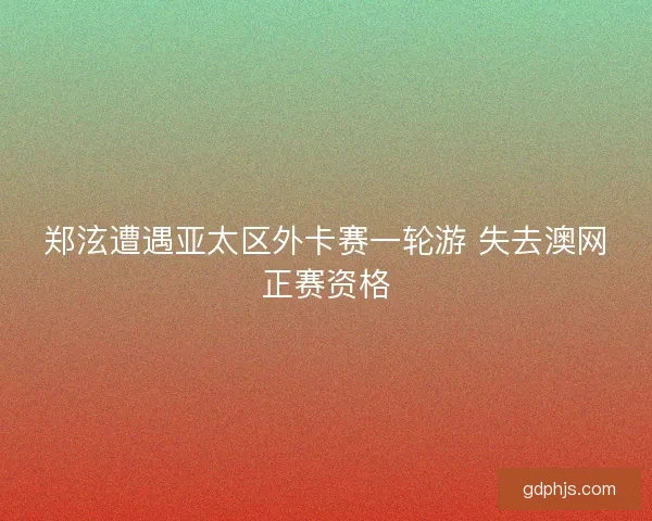 郑泫遭遇亚太区外卡赛一轮游 失去澳网正赛资格