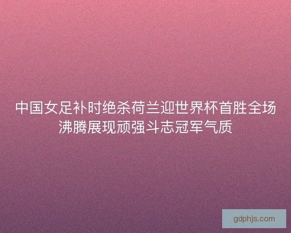 中国女足补时绝杀荷兰迎世界杯首胜全场沸腾展现顽强斗志冠军气质