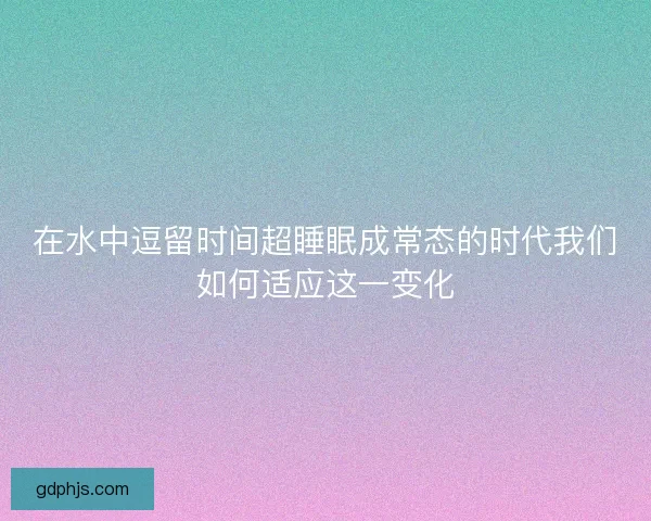 在水中逗留时间超睡眠成常态的时代我们如何适应这一变化 在水中逗留时间超睡眠成常态的时代我们如何适应这一变化
